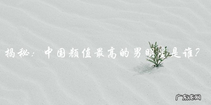 中国颜值最高的男明星,你猜是谁?