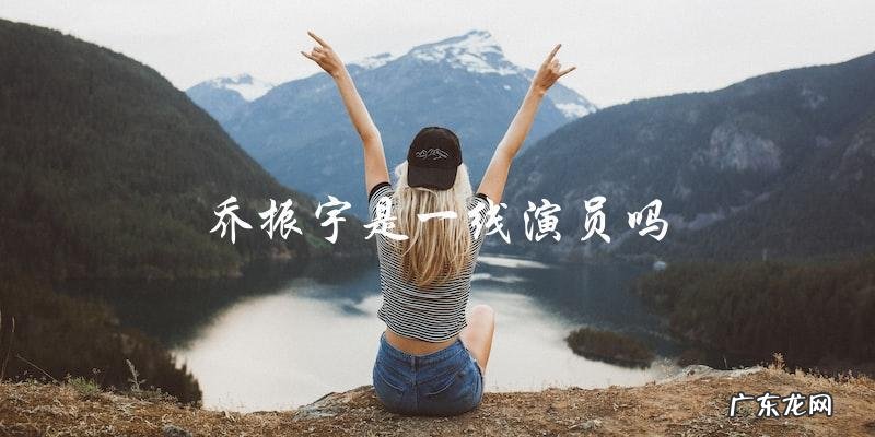 乔振宇演艺生涯:他究竟是一线演员还是二线明星?