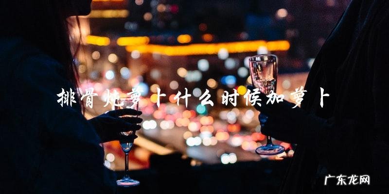 排骨炖萝卜什么时候加萝卜