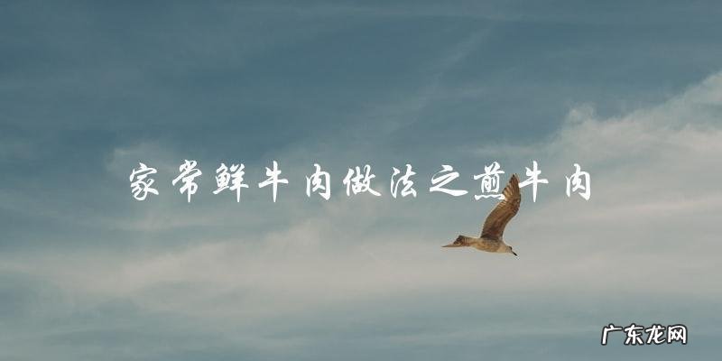 鲜美可口！尝试这些家常鲜牛肉做法吧！