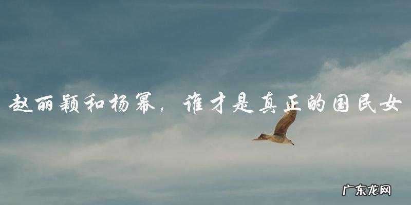 国民度之争:赵丽颖和杨幂,谁才是真正的国民女神?