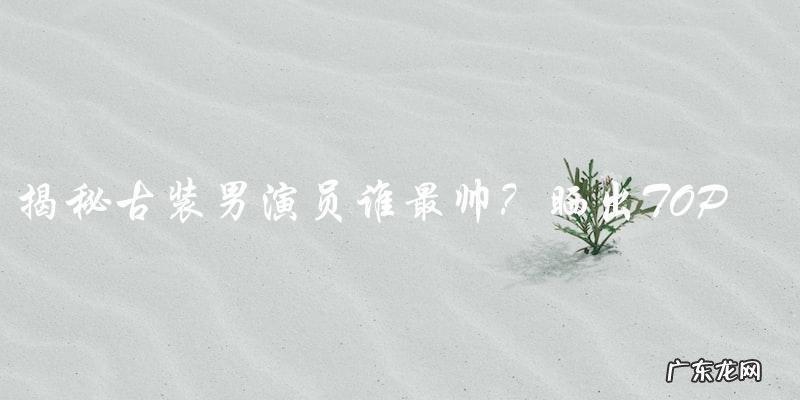 古装男演员谁最帅?晒出TOP榜单,你猜猜看是谁?