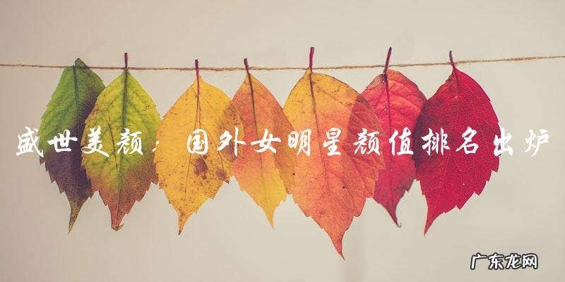 盛世美颜！国外女明星颜值排名出炉，第一名竟然是她？！