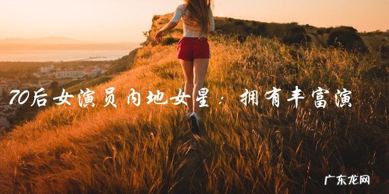 谁是那位拥有丰富演技的70后女演员内地女星？