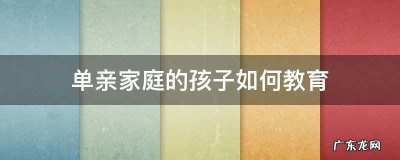 怎样教育单亲家庭的孩子,从哪方面入手 单亲家庭的孩子如何教育