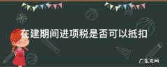 建设期可抵扣进项税 在建期间进项税是否可以抵扣