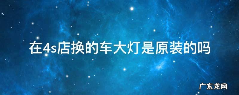 4s店给换大灯和原厂一样吗 在4s店换的车大灯是原装的吗