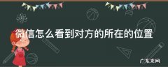 微信怎么看到对方的所在的位置呢 微信怎么看到对方的所在的位置