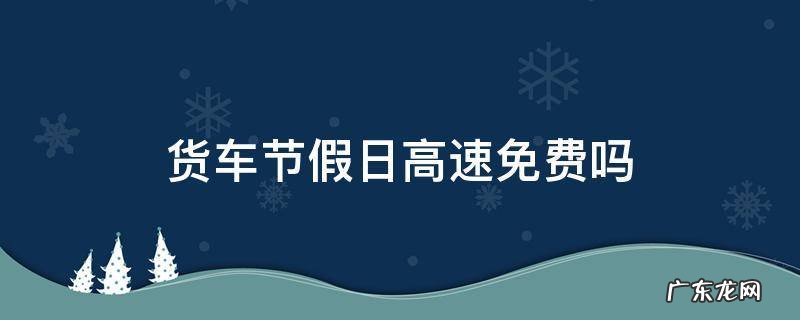 节假日期间货车高速免费吗 货车节假日高速免费吗