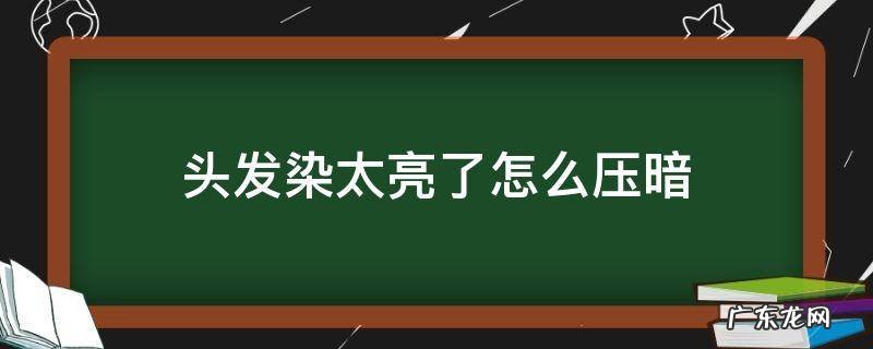 染发头发太亮了想变暗 头发染太亮了怎么压暗