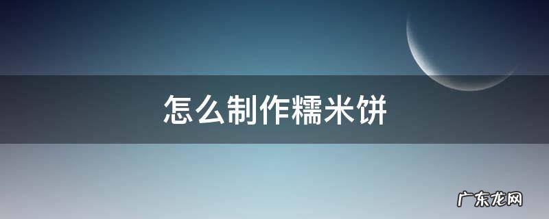 怎么制作糯米饼 糯米饼制作方法