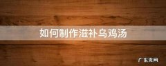 如何制作滋补乌鸡汤 补的乌鸡汤怎么做