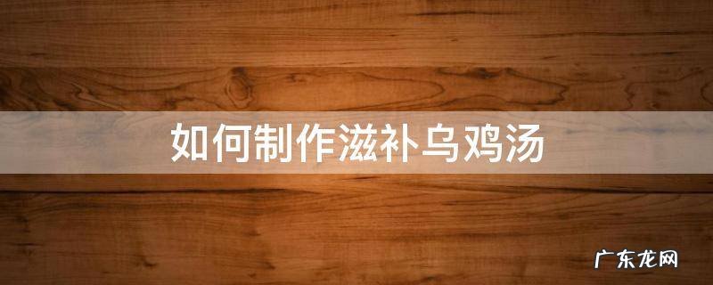 如何制作滋补乌鸡汤 补的乌鸡汤怎么做