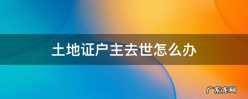 户主过世土地证又丢失怎么办 土地证户主去世怎么办