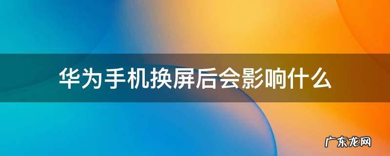 华为手机换屏会不会影响手机功能 华为手机换屏后会影响什么