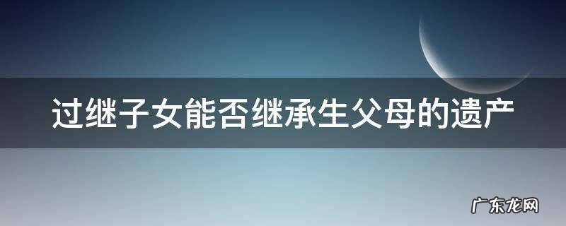 过继子女能否继承生父母的遗产和财产 过继子女能否继承生父母的遗产