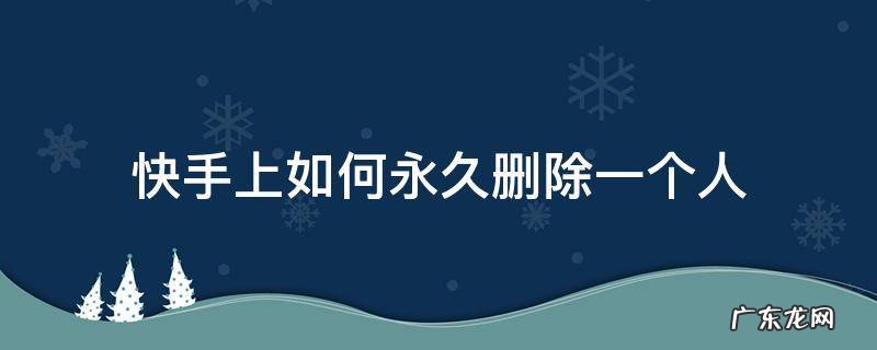 快手上如何永久删除一个人 怎么才能把一个人从快手里彻底删除