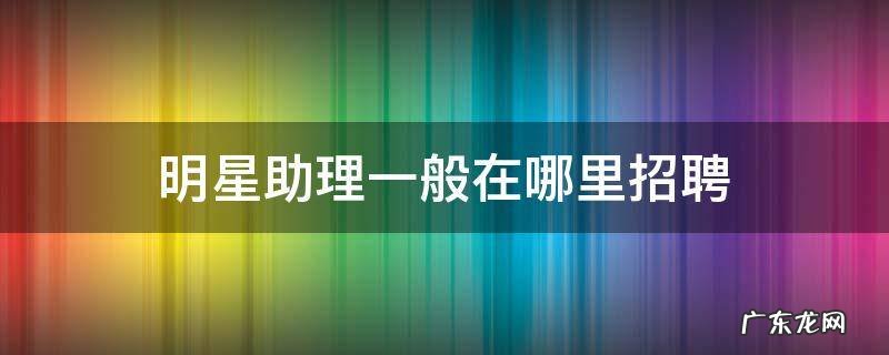 明星助理一般在哪里招聘 明星助理都是哪里招聘的