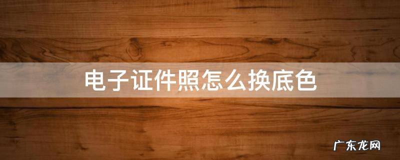 电子证件照怎么换底色 电子证件照怎么换底片颜色