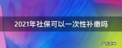 2021年社保可以一次性补缴吗 2021年社保能一次性补缴吗
