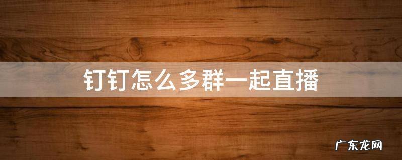 钉钉怎么多群一起直播 钉钉里面的直播怎么样多个群一起直播