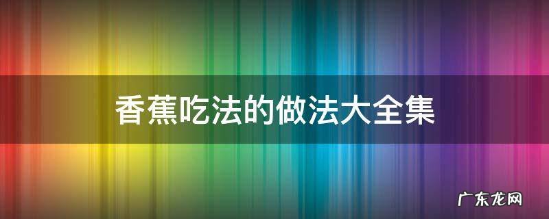 香蕉的各种吃法大全 视频 香蕉吃法的做法大全集