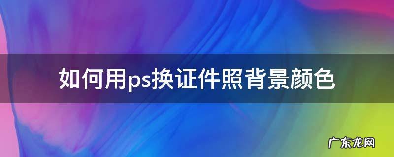 如何用ps换证件照背景颜色 怎么用ps换证件照背景颜色