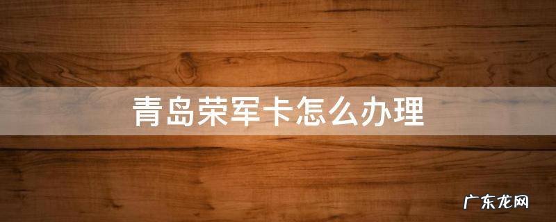 青岛荣军卡怎么办理 青岛市荣军卡是干什么用的