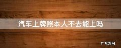 汽车上牌本人不去可以吗? 汽车上牌照本人不去能上吗