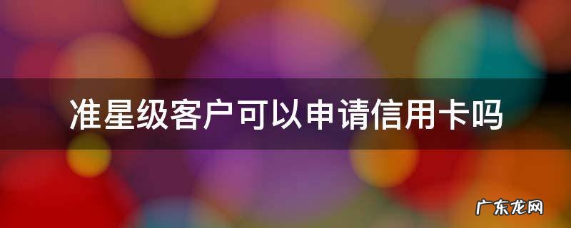 工商准星级客户信用卡金卡能下来吗 准星级客户可以申请信用卡吗
