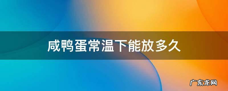 咸鸭蛋常温下能放多久 熟的咸鸭蛋常温下可以放多久
