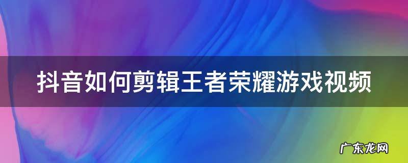 抖音如何剪辑王者荣耀游戏视频教程 抖音如何剪辑王者荣耀游戏视频