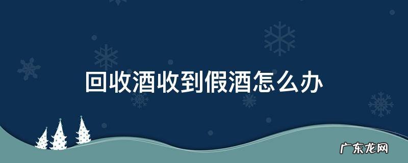 回收酒收到假酒怎么办 做回收酒收到假酒可以报警吗