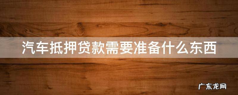 汽车抵押贷款需要准备什么东西 汽车抵押贷款需要什么资料和手续