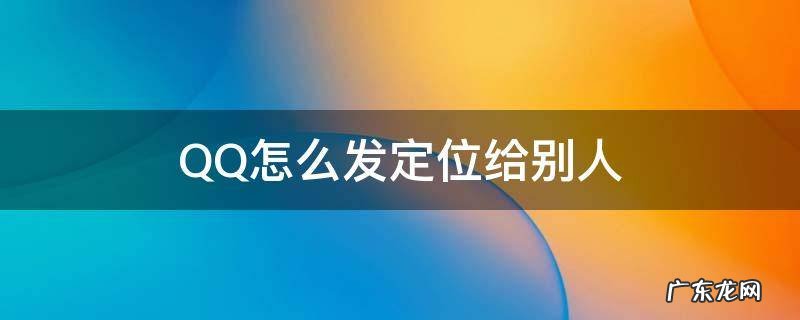 QQ怎么发定位给别人 怎么发位置定位给别人QQ
