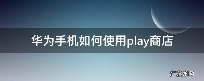 华为手机如何使用play商店 华为手机怎么使用play商店