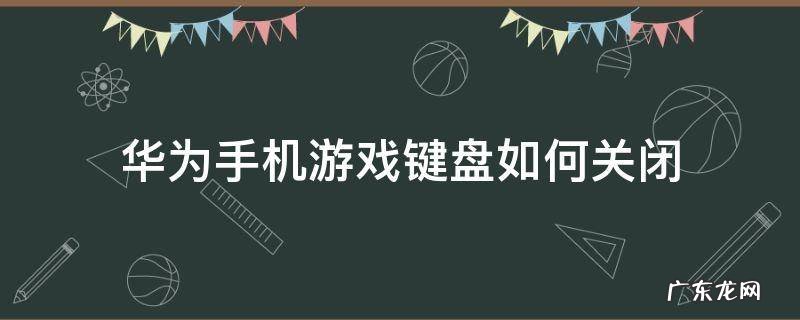 华为手机游戏键盘如何关闭 游戏键盘怎么关华为