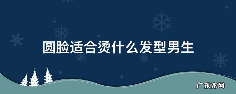 圆形脸男生适合烫什么发型 圆脸适合烫什么发型男生