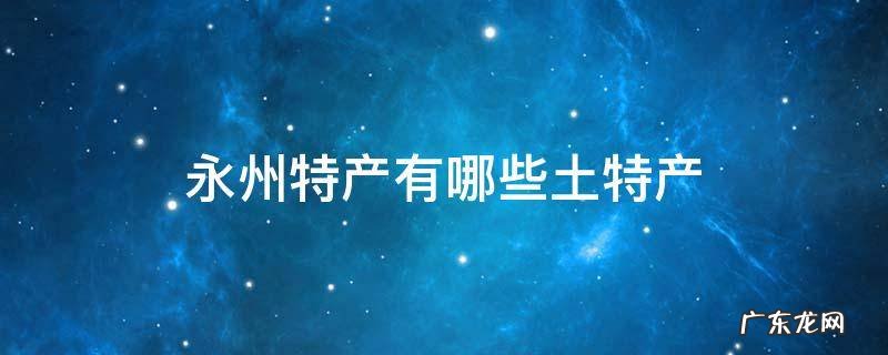 永州特产有哪些土特产 永州特产有哪些土特产说说