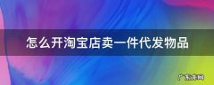 淘宝店如何做一件代发 怎么开淘宝店卖一件代发物品