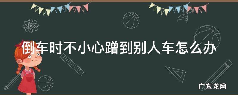 倒车时不小心蹭到别人车怎么办视频 倒车时不小心蹭到别人车怎么办