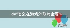 dnf在外面怎么关闭全屏 dnf怎么在游戏外取消全屏
