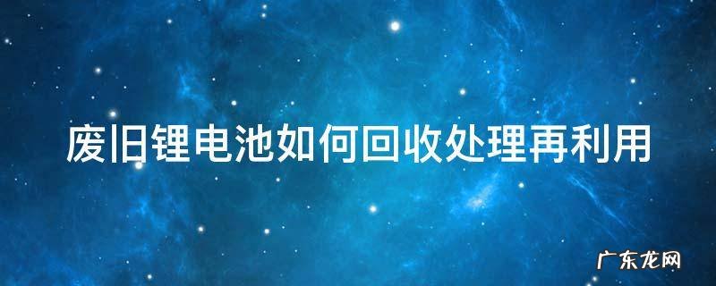 废旧锂电池如何回收处理再利用 废旧锂电池回收处理再利用项目可行性研究报告