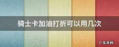 骑士优惠加油卡 骑士卡加油打折可以用几次