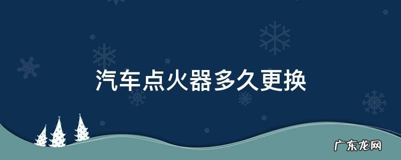 汽车点火器什么时候换 汽车点火器多久更换