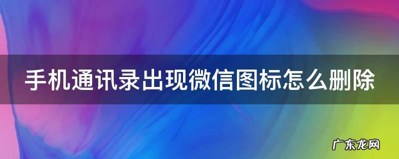 手机通讯录出现微信图标怎么删除 手机通讯录出现微信图标怎么删除不了