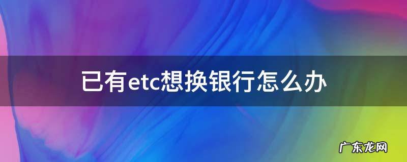 已有etc想换银行怎么办 etc想要换银行怎么办