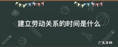 建立劳动关系的时间是什么 劳动者的劳动关系从什么时间建立