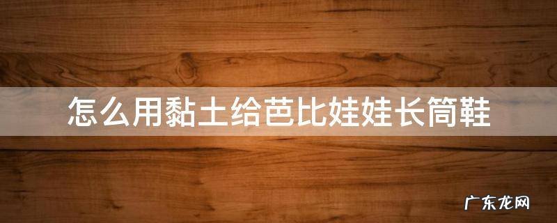 怎么用黏土给芭比娃娃长筒鞋 粘土制作芭比鞋子