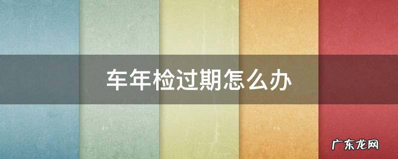 2022年车年检过期怎么办 车年检过期怎么办
